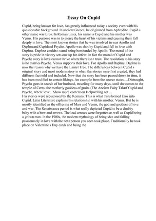 Essay On Cupid
Cupid, being known for love, has greatly influenced today s society even with his
questionable background. In ancient Greece, he originated from Aphrodite. Cupid s
other name was Eros. In Roman times, his name is Cupid and his mother was
Venus. His purpose was to to pierce the heart of his victims and causing them fall
deeply in love. The most known stories that he was involved in was Apollo and
Daphneand Cupidand Psyche. Apollo was shot by Cupid and fell in love with
Daphne. Daphne couldn t stand being bombarded by Apollo. The moral of the
story is pride in victory sets one up for defeat; in fact the moral of Cupid and
Psyche story is love cannot thrive where there isn t trust. The resolution to his story
is he marries Psyche. Venus supports their love. For Apollo and Daphne, Daphne is
now the reason why we have the Laurel Tree. The differences between Cupid s
original story and most modern story is when the stories were first created, they had
different fact told and included. Now that the story has been passed down in time, it
has been modified to certain likings. An example from the source states, ...Distraught,
Psyche goes in search of her husband, traveling for many days, until she comes to the
temple of Ceres, the motherly goddess of grain. (The Ancient Fairy Taleof Cupid and
Psyche, where love... Show more content on Helpwriting.net ...
His stories were repurposed by the Romans. This is what transformed Eros into
Cupid. Latin Literature explains his relationship with his mother, Venus. But he is
mostly identified as the offspring of Mars and Venus, the god and goddess of love
and war. The Renaissance period is what really depicted Cupid to be a chubby
baby with a bow and arrows. The lead arrows were forgotten as well as Cupid being
a grown man. In the 1900s, the modern mythology of being shot and falling
passionately in love with the next person you seen took place. Traditionally he took
place on Valentine s Day cards and being the
 