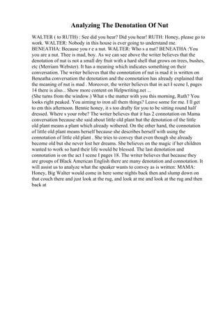 Analyzing The Denotation Of Nut
WALTER ( to RUTH) : See did you hear? Did you hear! RUTH: Honey, please go to
work. WALTER: Nobody in this house is ever going to understand me.
BENEATHA: Because you r e a nut. WALTER: Who s a nut? BENEATHA :You
you are a nut. Thee is mad, boy. As we can see above the writer believes that the
denotation of nut is not a small dry fruit with a hard shell that grows on trees, bushes,
etc (Merriam Webster). It has a meaning which indicates something on their
conversation. The writer believes that the connotation of nut is mad it is written on
Beneatha conversation the denotation and the connotation has already explained that
the meaning of nut is mad . Moreover, the writer believes that in act I scene I, pages
14 there is also... Show more content on Helpwriting.net ...
(She turns from the window.) What s the matter with you this morning, Ruth? You
looks right peaked. You aiming to iron all them things? Leave some for me. I ll get
to em this afternoon. Bennie honey, it s too drafty for you to be sitting round half
dressed. Where s your robe? The writer believes that it has 2 connotation on Mama
conversation because she said about little old plant but the denotation of the little
old plant means a plant which already withered. On the other hand, the connotation
of little old plant means herself because she describes herself with using the
connotation of little old plant . She tries to convey that even though she already
become old but she never lost her dreams. She believes on the magic if her children
wanted to work so hard their life would be blessed. The last denotation and
connotation is on the act I scene I pages 18. The writer believes that because they
are groups of Black American English there are many denotation and connotation. It
will assist us to analyze what the speaker wants to convey as is written: MAMA:
Honey, Big Walter would come in here some nights back then and slump down on
that couch there and just look at the rug, and look at me and look at the rug and then
back at
 