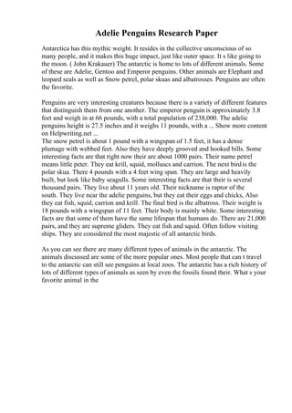Adelie Penguins Research Paper
Antarctica has this mythic weight. It resides in the collective unconscious of so
many people, and it makes this huge impact, just like outer space. It s like going to
the moon. ( John Krakauer) The antarctic is home to lots of different animals. Some
of these are Adelie, Gentoo and Emperor penguins. Other animals are Elephant and
leopard seals as well as Snow petrel, polar skuas and albatrosses. Penguins are often
the favorite.
Penguins are very interesting creatures because there is a variety of different features
that distinguish them from one another. The emperor penguin is approximately 3.8
feet and weigh in at 66 pounds, with a total population of 238,000. The adelie
penguins height is 27.5 inches and it weighs 11 pounds, with a ... Show more content
on Helpwriting.net ...
The snow petrel is about 1 pound with a wingspan of 1.5 feet, it has a dense
plumage with webbed feet. Also they have deeply grooved and hooked bills. Some
interesting facts are that right now their are about 1000 pairs. Their name petrel
means little peter. They eat krill, squid, molluscs and carrion. The next birdis the
polar skua. There 4 pounds with a 4 feet wing span. They are large and heavily
built, but look like baby seagulls. Some interesting facts are that their is several
thousand pairs. They live about 11 years old. Their nickname is raptor of the
south. They live near the adelie penguins, but they eat their eggs and chicks, Also
they eat fish, squid, carrion and krill. The final bird is the albatross. Their weight is
18 pounds with a wingspan of 11 feet. Their body is mainly white. Some interesting
facts are that some of them have the same lifespan that humans do. There are 21,000
pairs, and they are supreme gliders. They eat fish and squid. Often follow visiting
ships. They are considered the most majestic of all antarctic birds.
As you can see there are many different types of animals in the antarctic. The
animals discussed are some of the more popular ones. Most people that can t travel
to the antarctic can still see penguins at local zoos. The antarctic has a rich history of
lots of different types of animals as seen by even the fossils found their. What s your
favorite animal in the
 