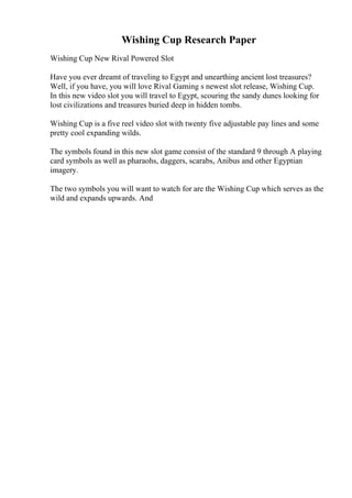Wishing Cup Research Paper
Wishing Cup New Rival Powered Slot
Have you ever dreamt of traveling to Egypt and unearthing ancient lost treasures?
Well, if you have, you will love Rival Gaming s newest slot release, Wishing Cup.
In this new video slot you will travel to Egypt, scouring the sandy dunes looking for
lost civilizations and treasures buried deep in hidden tombs.
Wishing Cup is a five reel video slot with twenty five adjustable pay lines and some
pretty cool expanding wilds.
The symbols found in this new slot game consist of the standard 9 through A playing
card symbols as well as pharaohs, daggers, scarabs, Anibus and other Egyptian
imagery.
The two symbols you will want to watch for are the Wishing Cup which serves as the
wild and expands upwards. And
 