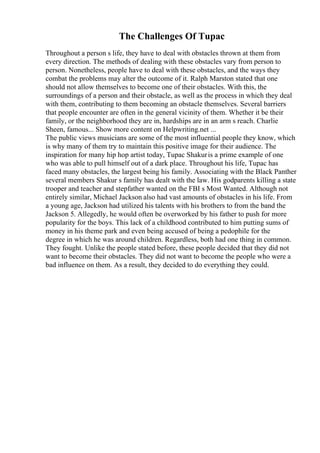 The Challenges Of Tupac
Throughout a person s life, they have to deal with obstacles thrown at them from
every direction. The methods of dealing with these obstacles vary from person to
person. Nonetheless, people have to deal with these obstacles, and the ways they
combat the problems may alter the outcome of it. Ralph Marston stated that one
should not allow themselves to become one of their obstacles. With this, the
surroundings of a person and their obstacle, as well as the process in which they deal
with them, contributing to them becoming an obstacle themselves. Several barriers
that people encounter are often in the general vicinity of them. Whether it be their
family, or the neighborhood they are in, hardships are in an arm s reach. Charlie
Sheen, famous... Show more content on Helpwriting.net ...
The public views musicians are some of the most influential people they know, which
is why many of them try to maintain this positive image for their audience. The
inspiration for many hip hop artist today, Tupac Shakuris a prime example of one
who was able to pull himself out of a dark place. Throughout his life, Tupac has
faced many obstacles, the largest being his family. Associating with the Black Panther
several members Shakur s family has dealt with the law. His godparents killing a state
trooper and teacher and stepfather wanted on the FBI s Most Wanted. Although not
entirely similar, Michael Jackson also had vast amounts of obstacles in his life. From
a young age, Jackson had utilized his talents with his brothers to from the band the
Jackson 5. Allegedly, he would often be overworked by his father to push for more
popularity for the boys. This lack of a childhood contributed to him putting sums of
money in his theme park and even being accused of being a pedophile for the
degree in which he was around children. Regardless, both had one thing in common.
They fought. Unlike the people stated before, these people decided that they did not
want to become their obstacles. They did not want to become the people who were a
bad influence on them. As a result, they decided to do everything they could.
 