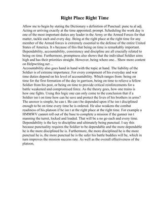 Right Place Right Time
Allow me to begin by stating the Dictionary s definition of Punctual: punc tu al adj.
Acting or arriving exactly at the time appointed; prompt. Scheduling the work day is
one of the most important duties any leader in the Army or the Armed Forces for that
matter, tackle each and every day. Being at the right place at the right time for any
member of the Armed forces is extremely essential to the defense of the entire United
States of America. It s because of this that being on time is remarkably important.
Dependability, accountability, consistency and discipline are all crucially related to
being on time. Furthermore, promptness also shows that the individual Soldier aims
high and has their priorities straight. However, being where one... Show more content
on Helpwriting.net ...
Accountability also goes hand in hand with the topic at hand. The liability of the
Soldier is of extreme importance. For every component of his everyday and war
time duties depend on his level of accountability. Which ranges from: being on
time for the first formation of the day in garrison, being on time to relieve a fellow
Soldier from his post, or being on time to provide critical reinforcements for a
battle weakened and compromised force. As the theory goes, how one trains is
how one fights. Using this logic one can only come to the conclusion that if a
Soldier isn t on time how can he save and protect the lives of his brothers in arms?
The answer is simple, he can t. He can t be depended upon if he isn t disciplined
enough to be on time every time he is ordered. He also weakens the combat
readiness of his platoon if he isn t at the right place at the right time. For example a
HMMWV cannot roll out of the base to complete a mission if the gunner isn t
manning the turret, locked and loaded. That will be a no go each and every time.
Dependability is the key to discipline and ultimately being punctual. I say this
because punctuality requires the Soldier to be dependable and the more dependable
he is the more disciplined he is. Furthermore, the more disciplined he is the more
punctual he is, the more punctual he is the safer his battle buddies will be, which in
turn improves the mission success rate. As well as the overall effectiveness of the
platoon,
 