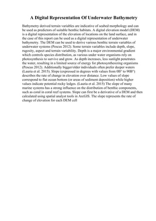 A Digital Representation Of Underwater Bathymetry
Bathymetry derived terrain variables are indicative of seabed morphology and can
be used as predictors of suitable benthic habitats. A digital elevation model (DEM)
is a digital representation of the elevation of locations on the land surface, and in
the case of this report can be used as a digital representation of underwater
bathymetry. The DEM can be used to derive various benthic terrain variables of
underwater systems (Pescus 2012). Some terrain variables include depth, slope,
rugosity, aspect and terrain variability. Depth is a major environmental gradient
which controls species distribution, as various under water organisms rely on
photosynthesis to survive and grow. As depth increases, less sunlight penetrates
the water, resulting in a limited source of energy for photosynthesizing organisms
(Pescus 2012). Additionally bigger/older individuals often prefer deeper waters
(Lauria et al. 2015). Slope (expressed in degrees with values from 0В° to 90В°)
describes the rate of change in elevation over distance. Low values of slope
correspond to flat ocean bottom (or areas of sediment deposition) while higher
values indicate potential rocky ledges. (Lauria et al. 2015) The slope of many
marine systems has a strong influence on the distribution of benthic components,
such as coral in coral reef systems. Slope can first be a derivative of a DEM and then
calculated using spatial analyst tools in ArcGIS. The slope represents the rate of
change of elevation for each DEM cell
 