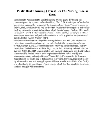 Public Health Nursing ( Phn ) Uses The Nursing Process
Essay
Public Health Nursing (PHN) uses the nursing process every day to help the
community on a local, state, and national level. The PHN is a vital part of the health
care system because they are part of the interdisciplinary team. The government on
federal, state, and local levels rely on the PHN to uses their nursing skills and critical
thinking in order to provide information; which then influences funding. PHN work
in conjunction with the three core functions of public health, according to the IOM,
assessment, assurance, and policy development in order to provide patient centered
care (Allender, Rector, Warner, 2014).
Public health nurses (PHN) apply the nursing process , use data , and emphasizes
prevention...educating and empowering individuals in the community (Allender,
Rector, Warner, 2014). Assessment includes, observing the environment, identify
trends in the individual and see how they relate to the community (Allender, Rector,
Warner, 2014). The PHN uses morbidity and mortality statistics to help find trends in
communicable disease rates in order to prevent outbreaks and to identify the
community s needs (Allender, Rector, Warner, 2014). For example, the Burmese
population on the south side of Indianapolis is growing, therefore, they must follow
up with vaccinations and testing for present illnesses and comorbidities. One family
was identified with an outbreak of tuberculosis; which they had caught in their home
land and brought with them to the
 