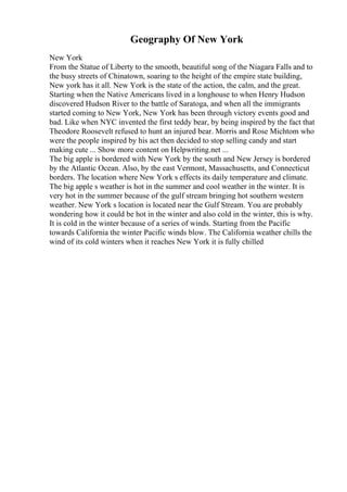 Geography Of New York
New York
From the Statue of Liberty to the smooth, beautiful song of the Niagara Falls and to
the busy streets of Chinatown, soaring to the height of the empire state building,
New york has it all. New York is the state of the action, the calm, and the great.
Starting when the Native Americans lived in a longhouse to when Henry Hudson
discovered Hudson River to the battle of Saratoga, and when all the immigrants
started coming to New York, New York has been through victory events good and
bad. Like when NYC invented the first teddy bear, by being inspired by the fact that
Theodore Roosevelt refused to hunt an injured bear. Morris and Rose Michtom who
were the people inspired by his act then decided to stop selling candy and start
making cute ... Show more content on Helpwriting.net ...
The big apple is bordered with New York by the south and New Jersey is bordered
by the Atlantic Ocean. Also, by the east Vermont, Massachusetts, and Connecticut
borders. The location where New York s effects its daily temperature and climate.
The big apple s weather is hot in the summer and cool weather in the winter. It is
very hot in the summer because of the gulf stream bringing hot southern western
weather. New York s location is located near the Gulf Stream. You are probably
wondering how it could be hot in the winter and also cold in the winter, this is why.
It is cold in the winter because of a series of winds. Starting from the Pacific
towards California the winter Pacific winds blow. The California weather chills the
wind of its cold winters when it reaches New York it is fully chilled
 