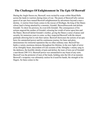 The Challenges Of Enlightenment In The Epic Of Beowulf
During the Anglo Saxon era, Beowulf, were recited by scops within Mead Halls
across the lands to warriors during times of war. The poem of Beowulf tells various
quest of an epic hero named Beowulf enlightenment by adventures beyond a man s
destiny. A warrior from Geats comes to the rescue of Hrothgar, the king of the Danes
whose land is being attacked by a monster, Grendel. Beowulfsucceeds and defeats
Grendel. To show his prowess, he even kills Grendel. The consequences of his
actions angered the mother of Grendel, releasing her wrath of terror upon him and
the Danes. Beowulf defeat Grendel s mother, giving the Danes a sense of peace and
security for numerous years to come; as they respected Beowulf with the utmost
gratitude allowing him to rule their nation. Beowulf showcases the actions of an epic
hero; his unmatched power and his continuous journey for fame and glory
demonstrates his immortal reputation like no other ordinary man. Beowulf has
battle a variety enormous demons throughout his lifetime; in the new light of terror
of an Almighty beast, descendent of Cain screams of the Almighty s enemy sang in
the darkness, the horrible shrieks of pain and defeat, the tears of torn out of Grendel
s taut throat (308 311). Beowulf power was unmatched to any beast of any sorts.
Beowulf was the protector of men of the lands, holding onto the life of an monster.
Beowulf s weaponry was ultimately useless he d used his hands, the strength in his
fingers. So fame comes to the
 