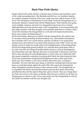 Huck Finn Pride Quotes
People often let their pride interfere with their plan of actions and cloud their vision
of the world surrounding them. The Hatfields and McCoys, two Southern families,
are a perfect example in history of how one s pride can cause radical actions. In the
novel, The Adventures of Huckleberry Finn by Mark Twain, the Grangerfords are an
aristocratic familyin a heated feud with the Shepherdsons. Their feud has been going
on for multiple centuries, and only Col. Grangerford truly knows how it started.
Although Huck extols the positive traits of the Grangerfords, Twain demonstrates that
their pride interferes with their thoughts and eventually leads them to violence. Mark
Twain first introduces the Grangerfords as a rich and well mannered aristocratic...
Show more content on Helpwriting.net ...
On the first Sunday, Huck goes to church with the Grangerfords. He explains that,
It was pretty ornery preaching all about brotherly love, and suchlike tiresomeness;
but everybody said it was a good sermon, and they all talked it over going home
and had such a powerful lot to say about faith and good works (140). Twain uses the
Sunday service to make fun of and criticize the thoughtlessness of the Grangerfords.
He has the Grangerfords preach brotherly love and talk about good deeds while at
the same time they are killing off another family based on a lawsuit that happened
more than thirty years ago. Because they have so much pride in themselves and truly
believe that what they do to the Shepherdsons is correct, they never think that what
they preach completely contradicts everything their family has done during the feud.
Twain later demonstrates Grangerfords thoughtlessness due to their pride when
Huck says, Next Sunday we all went to church, about three mile, everybody a
horseback. The men took their guns along, so did Buck, and kept them between their
knees or stood them handy against the wall (140). Once again, the Grangerfords
make a thoughtless decision because of their immense pride. The Grangerfords are
so engulfed in the family feud and determined to prevent their family from being
tarnished that they feel the need to bring their guns to church. They can t forget about
the feud, not even for a few hours on Sunday when they go to church, nor do they see
bringing guns to church as odd. Twain successfully uses the Grangerfords to criticize
how pride can interfere with the ones thoughts and
 
