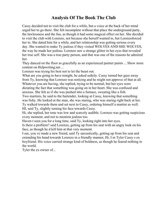 Analysis Of The Book The Club
Cassy decided not to visit the club for a while, but a voice at the back of her mind
urged her to go there. She felt incomplete without that place the underground party,
the lawlessness and the fun, as though it had some magical effect on her. She decided
to visit the club with Lorenzo, not because she herself wanted to, but Lorenzoforced
her to. She dated him for a while, and her relationship was getting serious every
day. She wanted to make Ty jealous if they visited WOLVES AND SHE WOLVES,
the way he made her jealous. Lorenzo saw a strange glitter in her eyes that revealed
her true self. She was a true party person, and that was one of the reasons he admired
her.
They danced on the floor as gracefully as an experienced painter paints ... Show more
content on Helpwriting.net ...
Lorenzo was trying his best not to let the beast out.
What are you going to have tonight, he asked sulkily. Cassy turned her gaze away
from Ty, knowing that Lorenzo was noticing and he might not approve of that at all.
Whatever you are having, she replied, trying to be normal, but her eyes were
dictating the fact that something was going on in her heart. She was confused and
anxious. She felt as if she was pushed into a furnace, sweating like a fish.
Two martinis, he said to the bartender, looking at Cassy, knowing that something
was fishy. He looked at the man, she was staring, who was staring right back at her.
Ty walked towards them and set next to Cassy, ordering himself a martini as well.
HI, said Ty, slightly turning his face towards Cassy.
Hi, she replied, her tone was low and scarcely audible. Lorenzo was getting suspicious
every moment, and not to mention jealous too.
Haven t seen you for a long time, said Ty, looking right into her eyes.
Is there a problem? said Lorenzo, getting up from his seat with an angry look on his
face, as though he d kill him at that very moment.
I see, you ve made a new friend, said Ty sarcastically, getting up from his seat and
extending his hand towards Lorenzo in a friendly manner, Hi, I m Tyler Cassy s ex
boyfriend. His voice carried strange kind of boldness, as though he feared nothing in
the world.
Tyler the ex owner of...
 