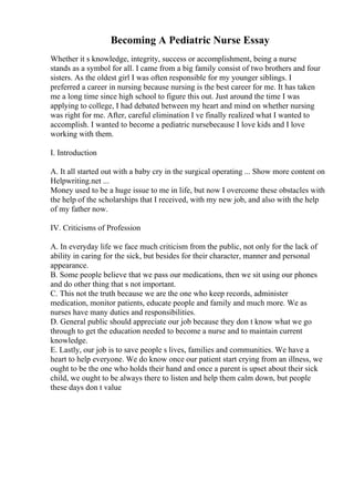 Becoming A Pediatric Nurse Essay
Whether it s knowledge, integrity, success or accomplishment, being a nurse
stands as a symbol for all. I came from a big family consist of two brothers and four
sisters. As the oldest girl I was often responsible for my younger siblings. I
preferred a career in nursing because nursing is the best career for me. It has taken
me a long time since high school to figure this out. Just around the time I was
applying to college, I had debated between my heart and mind on whether nursing
was right for me. After, careful elimination I ve finally realized what I wanted to
accomplish. I wanted to become a pediatric nursebecause I love kids and I love
working with them.
I. Introduction
A. It all started out with a baby cry in the surgical operating ... Show more content on
Helpwriting.net ...
Money used to be a huge issue to me in life, but now I overcome these obstacles with
the help of the scholarships that I received, with my new job, and also with the help
of my father now.
IV. Criticisms of Profession
A. In everyday life we face much criticism from the public, not only for the lack of
ability in caring for the sick, but besides for their character, manner and personal
appearance.
B. Some people believe that we pass our medications, then we sit using our phones
and do other thing that s not important.
C. This not the truth because we are the one who keep records, administer
medication, monitor patients, educate people and family and much more. We as
nurses have many duties and responsibilities.
D. General public should appreciate our job because they don t know what we go
through to get the education needed to become a nurse and to maintain current
knowledge.
E. Lastly, our job is to save people s lives, families and communities. We have a
heart to help everyone. We do know once our patient start crying from an illness, we
ought to be the one who holds their hand and once a parent is upset about their sick
child, we ought to be always there to listen and help them calm down, but people
these days don t value
 