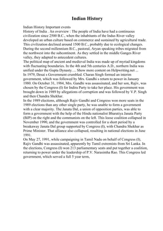 Indian History
Indian History Important events
History of India . An overview : The people of India have had a continuous
civilization since 2500 B.C., when the inhabitants of the Indus River valley
developed an urban culture based on commerce and sustained by agricultural trade.
This civilization declined around 1500 B.C., probably due to ecological changes.
During the second millennium B.C., pastoral, Aryan speaking tribes migrated from
the northwest into the subcontinent. As they settled in the middle Ganges River
valley, they adapted to antecedent cultures.
The political map of ancient and medieval India was made up of myriad kingdoms
with fluctuating boundaries. In the 4th and 5th centuries A.D., northern India was
unified under the Gupta Dynasty. ... Show more content on Helpwriting.net ...
In 1979, Desai s Government crumbled. Charan Singh formed an interim
government, which was followed by Mrs. Gandhi s return to power in January
1980. On October 31, 1984, Mrs. Gandhi was assassinated, and her son, Rajiv, was
chosen by the Congress (I) for Indira Party to take her place. His government was
brought down in 1989 by allegations of corruption and was followed by V.P. Singh
and then Chandra Shekhar.
In the 1989 elections, although Rajiv Gandhi and Congress won more seats in the
1989 elections than any other single party, he was unable to form a government
with a clear majority. The Janata Dal, a union of opposition parties, was able to
form a government with the help of the Hindu nationalist Bharatiya Janata Party
(BJP) on the right and the communists on the left. This loose coalition collapsed in
November 1990, and the government was controlled for a short period by a
breakaway Janata Dal group supported by Congress (I), with Chandra Shekhar as
Prime Minister. That alliance also collapsed, resulting in national elections in June
1991.
On May 27, 1991, while campaigning in Tamil Nadu on behalf of Congress (I),
Rajiv Gandhi was assassinated, apparently by Tamil extremists from Sri Lanka. In
the elections, Congress (I) won 213 parliamentary seats and put together a coalition,
returning to power under the leadership of P.V. Narasimha Rao. This Congress led
government, which served a full 5 year term,
 