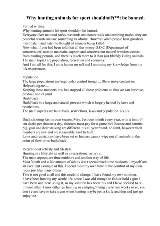 Why hunting animals for sport shouldnвЂ™t be banned.
Formal writing
Why hunting animals for sport shouldn t be banned.
Everyone likes national parks, wetlands and nature walk and camping tracks, they are
peaceful resorts and are something to admire. However when people hear gunshots
most hate it and hate the thought of animals being killed.
Now what if you had been told that all the money D.O.C (Department of
conservation) uses to maintain, support and conserve our natural wonders comes
from hunting permits, and there is much more to it than just blankly killing animals.
The main topics are population, recreation and economy.
And I am all for this, I am a hunter myself and I am using my knowledge from my
life experiences.
Population
The large populations are kept under control trough ... Show more content on
Helpwriting.net ...
Keeping these numbers low has stopped all these problems so that we can improve,
produce and expand.
Build back
Build back is a large and crucial process which is largely helped by laws and
restrictions.
The main aspects are build back, restrictions, laws and population. s/s e/s
Duck shooting has its own season, May. Just one month every year, with a limit of
ten ducks per shooter a day, shooters must pay for a game bird licence and permits,
pig, goat and deer stalking are different, it s all year round, no limit, however their
numbers are low and are reasonably hard to hunt.
Laws and restrictions have been set so hunters cannot wipe out all animals to the
point of slow or no build back
Recreational activity and lifestyle
Hunting is a lifestyle as well as a recreational activity.
The main aspects are time outdoors and another way of life
Most Youth and a fair amount of adults don t spend much time outdoors, I myself am
an excellent example of this. I spend most my own time in the comfort of my own
room just like many others.
This is not good at all and this needs to change. I have found my own solution.
I have been hunting my whole life, since I was old enough to fish or hold a gun I
have been out there doing it, so my solution has been this and I have decided to do
it more often. I now either go hunting or camping/hiking every two weeks or so, you
don t even have to take a gun when hunting maybe just a knife and dog and just go
enjoy the
 
