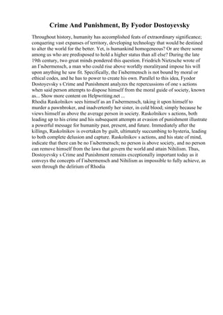 Crime And Punishment, By Fyodor Dostoyevsky
Throughout history, humanity has accomplished feats of extraordinary significance;
conquering vast expanses of territory, developing technology that would be destined
to alter the world for the better. Yet, is humankind homogeneous? Or are there some
among us who are predisposed to hold a higher status than all else? During the late
19th century, two great minds pondered this question. Friedrich Nietzsche wrote of
an Гњbermensch, a man who could rise above worldly moralityand impose his will
upon anything he saw fit. Specifically, the Гњbermensch is not bound by moral or
ethical codes, and he has to power to create his own. Parallel to this idea, Fyodor
Dostoyevsky s Crime and Punishment analyzes the repercussions of one s actions
when said person attempts to dispose himself from the moral guide of society, known
as... Show more content on Helpwriting.net ...
Rhodia Raskolnikov sees himself as an Гњbermensch, taking it upon himself to
murder a pawnbroker, and inadvertently her sister, in cold blood; simply because he
views himself as above the average person in society. Raskolnikov s actions, both
leading up to his crime and his subsequent attempts at evasion of punishment illustrate
a powerful message for humanity past, present, and future. Immediately after the
killings, Raskolnikov is overtaken by guilt, ultimately succumbing to hysteria, leading
to both complete delusion and capture. Raskolnikov s actions, and his state of mind,
indicate that there can be no Гњbermensch; no person is above society, and no person
can remove himself from the laws that govern the world and attain Nihilism. Thus,
Dostoyevsky s Crime and Punishment remains exceptionally important today as it
conveys the concepts of Гњbermensch and Nihilism as impossible to fully achieve, as
seen through the delirium of Rhodia
 