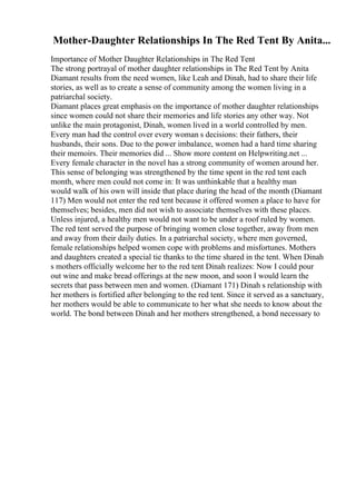 Mother-Daughter Relationships In The Red Tent By Anita...
Importance of Mother Daughter Relationships in The Red Tent
The strong portrayal of mother daughter relationships in The Red Tent by Anita
Diamant results from the need women, like Leah and Dinah, had to share their life
stories, as well as to create a sense of community among the women living in a
patriarchal society.
Diamant places great emphasis on the importance of mother daughter relationships
since women could not share their memories and life stories any other way. Not
unlike the main protagonist, Dinah, women lived in a world controlled by men.
Every man had the control over every woman s decisions: their fathers, their
husbands, their sons. Due to the power imbalance, women had a hard time sharing
their memoirs. Their memories did ... Show more content on Helpwriting.net ...
Every female character in the novel has a strong community of women around her.
This sense of belonging was strengthened by the time spent in the red tent each
month, where men could not come in: It was unthinkable that a healthy man
would walk of his own will inside that place during the head of the month (Diamant
117) Men would not enter the red tent because it offered women a place to have for
themselves; besides, men did not wish to associate themselves with these places.
Unless injured, a healthy men would not want to be under a roof ruled by women.
The red tent served the purpose of bringing women close together, away from men
and away from their daily duties. In a patriarchal society, where men governed,
female relationships helped women cope with problems and misfortunes. Mothers
and daughters created a special tie thanks to the time shared in the tent. When Dinah
s mothers officially welcome her to the red tent Dinah realizes: Now I could pour
out wine and make bread offerings at the new moon, and soon I would learn the
secrets that pass between men and women. (Diamant 171) Dinah s relationship with
her mothers is fortified after belonging to the red tent. Since it served as a sanctuary,
her mothers would be able to communicate to her what she needs to know about the
world. The bond between Dinah and her mothers strengthened, a bond necessary to
 