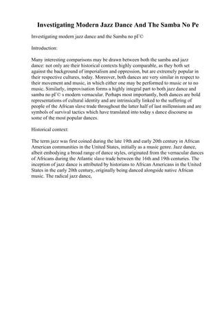Investigating Modern Jazz Dance And The Samba No Pe
Investigating modern jazz dance and the Samba no pГ©
Introduction:
Many interesting comparisons may be drawn between both the samba and jazz
dance: not only are their historical contexts highly comparable, as they both set
against the background of imperialism and oppression, but are extremely popular in
their respective cultures, today. Moreover, both dances are very similar in respect to
their movement and music, in which either one may be performed to music or to no
music. Similarly, improvisation forms a highly integral part to both jazz dance and
samba no pГ© s modern vernacular. Perhaps most importantly, both dances are bold
representations of cultural identity and are intrinsically linked to the suffering of
people of the African slave trade throughout the latter half of last millennium and are
symbols of survival tactics which have translated into today s dance discourse as
some of the most popular dances.
Historical context:
The term jazz was first coined during the late 19th and early 20th century in African
American communities in the United States, initially as a music genre. Jazz dance,
albeit embodying a broad range of dance styles, originated from the vernacular dances
of Africans during the Atlantic slave trade between the 16th and 19th centuries. The
inception of jazz dance is attributed by historians to African Americans in the United
States in the early 20th century, originally being danced alongside native African
music. The radical jazz dance,
 