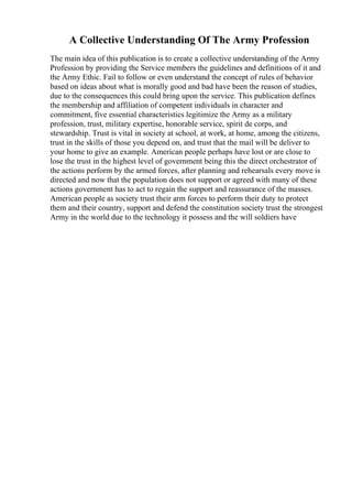A Collective Understanding Of The Army Profession
The main idea of this publication is to create a collective understanding of the Army
Profession by providing the Service members the guidelines and definitions of it and
the Army Ethic. Fail to follow or even understand the concept of rules of behavior
based on ideas about what is morally good and bad have been the reason of studies,
due to the consequences this could bring upon the service. This publication defines
the membership and affiliation of competent individuals in character and
commitment, five essential characteristics legitimize the Army as a military
profession, trust, military expertise, honorable service, spirit de corps, and
stewardship. Trust is vital in society at school, at work, at home, among the citizens,
trust in the skills of those you depend on, and trust that the mail will be deliver to
your home to give an example. American people perhaps have lost or are close to
lose the trust in the highest level of government being this the direct orchestrator of
the actions perform by the armed forces, after planning and rehearsals every move is
directed and now that the population does not support or agreed with many of these
actions government has to act to regain the support and reassurance of the masses.
American people as society trust their arm forces to perform their duty to protect
them and their country, support and defend the constitution society trust the strongest
Army in the world due to the technology it possess and the will soldiers have
 