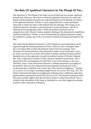 The Role Of Apolitical Characters In The Plough Of The...
The characters in The Plough of the Stars can be divided into two groups; apolitical
and political. However, the extent to which the apolitical characters are warm and
human and the political characters are cold and fanatical can be debated. In relation
to the apolitical character of Nora, it can be argued that she is warm and human
when able to refuse the entry of the political into her marriage. Mrs Gogan, as an
apolitical character, attempts to present herself as warm and human , but this is
undercut by her juxtaposing actions. While the political characters can be
categorised as cold , Bessie s human empathy challenges the characteristic capabilities
of political characters. Finally, it can be claimed that the political characters cannot
be confined to a group, due to the vast amount of political ideologies presented in the
play.
The claim that the apolitical characters of The Plough are warm and human can be
argued through the initial presentation of Nora. However, this is disrupted when
she is no longer able to refuse the political context from her marriage. Nora
illustrates her personal distance from the political sphere in her statement, I won t
go, Jack; you can go if you wish. Her refusal to attend a political meeting with her
husband conveys her opposition towards the political context of the play. Despite
this, Nora is depicted as tolerant of other characters political involvement. This is
illustrated in her encouragement towards Peter to go to the meeting, as she says,
Therefore, Nora s warm and human character is initially presented as accepting of
the political. However, her character becomes desperate and hysterical in her
exclamation don t mind him, don t mind, Jack. Don t break our happiness... Pretend
we re not in. Let us forget everything tonight but our two selves! (O Casey, 28). The
diction of pretend and forget are emphasised, reflecting Nora s deliberate opposition
against politics entering her marital life (O Casey, 28). The domestic setting in which
this action unfolds supports the idea that Nora wishes to refuse the political. This is
evident in the description of the home as furnished in a way that suggests an attempt
towards a finer expression of domestic
 