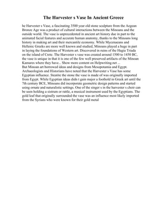 The Harvester s Vase In Ancient Greece
he Harvester s Vase, a fascinating 3500 year old stone sculpture from the Aegean
Bronze Age was a product of cultural interactions between the Minoans and the
outside world. The vase is unprecedented in ancient art history due in part to the
animated facial features and accurate human anatomy, thanks to the Minoans long
history in making art and their mercantile economy. While Mycenaeans and
Hellenic Greeks are more well known and studied, Minoans played a huge in part
in laying the foundations of Western art. Discovered in ruins of the Hagia Triada
on the island of Crete. The Harvester s vase was created around 1500 to 1450 BC,
the vase is unique in that it is one of the few well preserved artifacts of the Minoan
Kamares where they have... Show more content on Helpwriting.net ...
But Minoan art borrowed ideas and designs from Mesopotamia and Egypt.
Archaeologists and Historians have noted that the Harvester s Vase has some
Egyptian influence. Steatite the stone the vase is made of was originally imported
from Egypt. While Egyptian ideas didn t gain major a foothold in Greek art until the
7th century BCE, Minoans did incorporate geometric design patterns and started
using ornate and naturalistic settings. One of the singer s in the harvester s choir can
be seen holding a sistrum or rattle, a musical instrument used by the Egyptians. The
gold leaf that originally surrounded the vase was an influence most likely imported
from the Syrians who were known for their gold metal
 