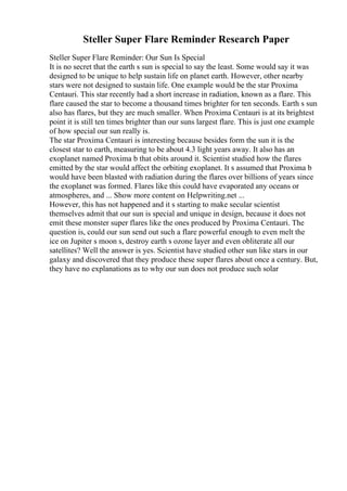 Steller Super Flare Reminder Research Paper
Steller Super Flare Reminder: Our Sun Is Special
It is no secret that the earth s sun is special to say the least. Some would say it was
designed to be unique to help sustain life on planet earth. However, other nearby
stars were not designed to sustain life. One example would be the star Proxima
Centauri. This star recently had a short increase in radiation, known as a flare. This
flare caused the star to become a thousand times brighter for ten seconds. Earth s sun
also has flares, but they are much smaller. When Proxima Centauri is at its brightest
point it is still ten times brighter than our suns largest flare. This is just one example
of how special our sun really is.
The star Proxima Centauri is interesting because besides form the sun it is the
closest star to earth, measuring to be about 4.3 light years away. It also has an
exoplanet named Proxima b that obits around it. Scientist studied how the flares
emitted by the star would affect the orbiting exoplanet. It s assumed that Proxima b
would have been blasted with radiation during the flares over billions of years since
the exoplanet was formed. Flares like this could have evaporated any oceans or
atmospheres, and ... Show more content on Helpwriting.net ...
However, this has not happened and it s starting to make secular scientist
themselves admit that our sun is special and unique in design, because it does not
emit these monster super flares like the ones produced by Proxima Centauri. The
question is, could our sun send out such a flare powerful enough to even melt the
ice on Jupiter s moon s, destroy earth s ozone layer and even obliterate all our
satellites? Well the answer is yes. Scientist have studied other sun like stars in our
galaxy and discovered that they produce these super flares about once a century. But,
they have no explanations as to why our sun does not produce such solar
 