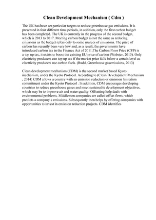 Clean Development Mechanism ( Cdm )
The UK has/have set particular targets to reduce greenhouse gas emissions. It is
presented in four different time periods, in addition, only the first carbon budget
has been completed. The UK is currently in the progress of the second budget,
which is 2013 to 2017. Meeting carbon budget is not the same as reducing
emissions as the budget refers only to some sources of emissions. The price of
carbon has recently been very low and, as a result, the governments have
introduced carbon tax in the Finance Act of 2011.The Carbon Floor Price (CFP) is
a top up tax, it exists to boost the existing EU price of carbon (Webster, 2013). Only
electricity producers can top up tax if the market price falls below a certain level as
electricity producers use carbon fuels. (Rudd, Greenhouse gasemissions, 2013)
Clean development mechanism (CDM) is the second market based Kyoto
mechanism, under the Kyoto Protocol. According to (Clean Development Mechanism
, 2014) CDM allows a country with an emission reduction or emission limitation
commitment under the Kyoto Protocol . In addition, CDM encourages developing
countries to reduce greenhouse gases and meet sustainable development objectives,
which may be to improve air and water quality. Offsetting help deals with
environmental problems. Middlemen companies are called offset firms, which
predicts a company s emissions. Subsequently then helps by offering companies with
opportunities to invest in emission reduction projects. CDM identifies
 