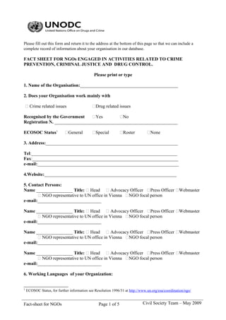 Please fill out this form and return it to the address at the bottom of this page so that we can include a
complete record of information about your organisation in our database.

FACT SHEET FOR NGOs ENGAGED IN ACTIVITIES RELATED TO CRIME
PREVENTION, CRIMINAL JUSTICE AND DRUG CONTROL.

                                              Please print or type

1. Name of the Organisation:___________________________________________

2. Does your Organisation work mainly with

 Crime related issues                       Drug related issues

Recognised by the Government     Yes        No
Registration N. ______________________________________________________

ECOSOC Status1              General         Special          Roster          None

3. Address:__________________________________________________________

Tel:________________________________________________________________
Fax:________________________________________________________________
e-mail:______________________________________________________________

4.Website:__________________________________________________________

5. Contact Persons:
Name ________________ Title:  Head  Advocacy Officer Press Officer Webmaster
        NGO representative to UN office in Vienna NGO focal person
e-mail:____________________________

Name ________________ Title:  Head  Advocacy Officer Press Officer Webmaster
        NGO representative to UN office in Vienna NGO focal person
e-mail:____________________________

Name ________________ Title:  Head  Advocacy Officer Press Officer Webmaster
        NGO representative to UN office in Vienna NGO focal person
e-mail:____________________________

Name ________________ Title:  Head  Advocacy Officer Press Officer Webmaster
        NGO representative to UN office in Vienna NGO focal person
e-mail:____________________________

6. Working Languages of your Organization:


1
    ECOSOC Status, for further information see Resolution 1996/31 at http://www.un.org/esa/coordination/ngo/


Fact-sheet for NGOs                              Page 1 of 5                 Civil Society Team – May 2009
 
