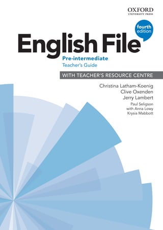 English File
fourth
edition
Pre-intermediate
Teacher’s Guide
Christina Latham-Koenig
Clive Oxenden
Jerry Lambert
Paul Seligson
with Anna Lowy
Krysia Mabbott
3
WITH TEACHER’S RESOURCE CENTRE 
00_EF4e_7624_Pre-int_TB_Overview.indd 1 05/10/2018 15:47
 