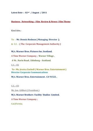 Latest Date  :  02nd   / August  / 2011<br />Business   Networking :  Film  Review & Newer  Film Theme <br />Kind Attn.: <br />To  :  Mr. Dennis Rodman [ Managing  Director  ];<br />&  C.C.  : ( The  Corporate Management Authority )                                                                                      <br />M/s. Warner Bros. Pictures Inc. Scotland. <br />A Time Warner Company ;  Warner Village , <br /> A 96 , Narin Road , Edinburg – Scotland.   <br />C.C. : 02 <br /> To : Ms. Jessica Zacholl ( Warner Bros. Entertainment )Director Corporate Communications <br />M/s. Warner Bros. Entertainment . CA 91522 , <br />C.C. : 03 <br />Mr. Jon  GilBert [ President )<br />M/s. Warner Brothers  Facility  Studios  Limited. <br />A Time Warner Company ;<br />CaLiFornia.                                                                                                         <br />Subject / Topics :  English Film  Review “ SMURFS “  viewed on                    31st  / July / 2011 at  Star Cinema Cinepolis  Multiplex , Thane .<br />[ THIS  FILM  DUBBING  IS  IN  HINDI ]<br />Dear  Sir &   All Concern  ; <br />Film Production :  Its A Concept Film Worked on Various Imagined & Assumptions  To Be  Worked on  Adventure  Factors  For  the Film Entertainment.  It Has Family Viewing   Different  Film Experince For All  .<br />Direction : Class  .<br />Electronics  Cinematography  / Cinematography : Very Good . <br />Overall  Arrangement For  All Film Locations  & with Film Captures :    Class . <br />BackGround  Music Score  :  Good with Musical   Score .<br />Story Line  :   It’s  A   Importance of  Many Ancient  Spiritual  Time .<br />The  Family Oreinted  Visualzation  Film About the Adventures Too .  <br />Its Only My Guess  with the Hope For What the Entire Entertainment Industries  are  May Be with  Imagination . That This Film Has Potrayed the Similar Three Important Human Life Personlities in India  with About the Far North Blue.  . Its For Goodness All Over. <br />First : Blue Turban  Another : Blue Guru[ Music Related ]  & Next Goodness Person. [ All From India  & Its Continent ] . Simultaneosly The Probability About the Far North Blue.<br />Generally Important  First Reference From the Film :  Its Important to view  About Like or Could Be the VaniEshwar Hay Greevay  God & Godessess ; The  Symbol oF Polar Bear  / Looks   Could Be  Like  Brown Bear.  <br />Third  Important Reference From the  Film  : The Shirputra  Like that may be the Armour oF God  From the  Europe & the Chinese Country Continent.  This God Could be  BeneFitted with the Bird Like Mythology. <br />It Has the Another  Importance oF the   “ Skanda “ : The God oF Warrior  .  Its  For Human Life Carring  &  Prevents  Wars .  This Was Known To Me From www.Google Site.  This Could Be From the Europe Continent that May Be the Spain Country.<br />  My Conclusion About the Film :<br />,[object Object]