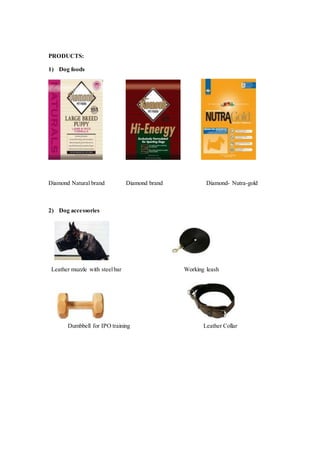PRODUCTS:
1) Dog foods
Diamond Natural brand Diamond brand Diamond- Nutra-gold
2) Dog accessories
Leather muzzle with steelbar Working leash
Dumbbell for IPO training Leather Collar
 