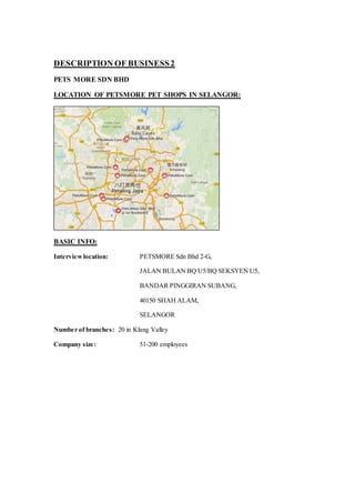 DESCRIPTION OF BUSINESS2
PETS MORE SDN BHD
LOCATION OF PETSMORE PET SHOPS IN SELANGOR:
BASIC INFO:
Interviewlocation: PETSMORE Sdn Bhd 2-G,
JALAN BULAN BQ U5/BQ SEKSYEN U5,
BANDAR PINGGIRAN SUBANG,
40150 SHAH ALAM,
SELANGOR
Number of branches: 20 in Klang Valley
Company size: 51-200 employees
 