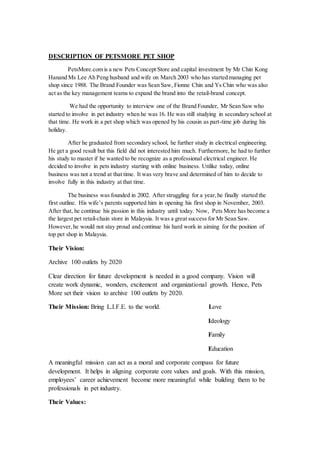 DESCRIPTION OF PETSMORE PET SHOP
PetsMore.com is a new Pets Concept Store and capital investment by Mr Chin Kong
Hanand Ms Lee Ah Peng husband and wife on March 2003 who has started managing pet
shop since 1988. The Brand Founder was Sean Saw, Fionne Chin and Ys Chin who was also
act as the key management teams to expand the brand into the retail-brand concept.
We had the opportunity to interview one of the Brand Founder, Mr Sean Saw who
started to involve in pet industry when he was 16. He was still studying in secondary school at
that time. He work in a pet shop which was opened by his cousin as part-time job during his
holiday.
After he graduated from secondary school, he further study in electrical engineering.
He get a good result but this field did not interested him much. Furthermore, he had to further
his study to master if he wanted to be recognize as a professional electrical engineer. He
decided to involve in pets industry starting with online business. Unlike today, online
business was not a trend at that time. It was very brave and determined of him to decide to
involve fully in this industry at that time.
The business was founded in 2002. After struggling for a year,he finally started the
first outline. His wife’s parents supported him in opening his first shop in November, 2003.
After that, he continue his passion in this industry until today. Now, Pets More has become a
the largest pet retail-chain store in Malaysia. It was a great success for Mr Sean Saw.
However,he would not stay proud and continue his hard work in aiming for the position of
top pet shop in Malaysia.
Their Vision:
Archive 100 outlets by 2020
Clear direction for future development is needed in a good company. Vision will
create work dynamic, wonders, excitement and organizational growth. Hence, Pets
More set their vision to archive 100 outlets by 2020.
Their Mission: Bring L.I.F.E. to the world. Love
Ideology
Family
Education
A meaningful mission can act as a moral and corporate compass for future
development. It helps in aligning corporate core values and goals. With this mission,
employees’ career achievement become more meaningful while building them to be
professionals in pet industry.
Their Values:
 