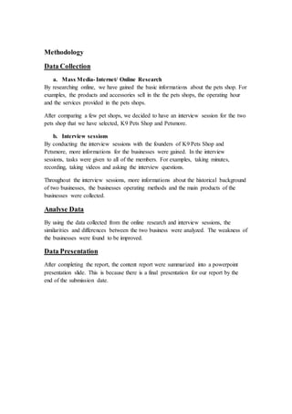 Methodology
Data Collection
a. Mass Media- Internet/ Online Research
By researching online, we have gained the basic informations about the pets shop. For
examples, the products and accessories sell in the the pets shops, the operating hour
and the services provided in the pets shops.
After comparing a few pet shops, we decided to have an interview session for the two
pets shop that we have selected, K9 Pets Shop and Petsmore.
b. Interview sessions
By conducting the interview sessions with the founders of K9 Pets Shop and
Petsmore, more informations for the businesses were gained. In the interview
sessions, tasks were given to all of the members. For examples, taking minutes,
recording, taking videos and asking the interview questions.
Throughout the interview sessions, more informations about the historical background
of two businesses, the businesses operating methods and the main products of the
businesses were collected.
Analyse Data
By using the data collected from the online research and interview sessions, the
similarities and differences between the two business were analyzed. The weakness of
the businesses were found to be improved.
Data Presentation
After completing the report, the content report were summarized into a powerpoint
presentation slide. This is because there is a final presentation for our report by the
end of the submission date.
 