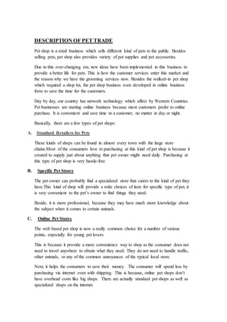 DESCRIPTION OF PET TRADE
Pet shop is a retail business which sells different kind of pets to the public. Besides
selling pets, pet shop also provides variety of pet supplies and pet accessories.
Due to this ever-changing era, new ideas have been implemented in this business to
provide a better life for pets. This is how the customer services enter this market and
the reason why we have the grooming services now. Besides the walked-in pet shop
which required a shop lot, the pet shop business even developed in online business
form to save the time for the customers.
Day by day, our country has network technology which affect by Western Countries.
Pet businesses are starting online business because most customers prefer to online
purchase. It is convenient and save time to a customer, no matter in day or night.
Basically, there are a few types of pet shops:
A. Standard Retailers for Pets
These kinds of shops can be found in almost every town with the large store
chains.Most of the consumers love to purchasing at this kind of pet shop is because it
created to supply just about anything that pet owner might need daily. Purchasing at
this type of pet shop is very hassle-free.
B. Specific Pet Stores
The pet owner can probably find a specialized store that caters to the kind of pet they
have.This kind of shop will provide a wide choices of item for specific type of pet, it
is very convenient to the pet’s owner to find things they need.
Beside, it is more professional, because they may have much more knowledge about
the subject when it comes to certain animals.
C. Online Pet Stores
The web based pet shop is now a really common choice for a number of various
points, especially for young pet lovers.
This is because it provide a more convenience way to shop as the consumer does not
need to travel anywhere to obtain what they need. They do not need to handle traffic,
other animals, or any of the common annoyances of the typical local store.
Next, it helps the consumers to save their money. The consumer will spend less by
purchasing via internet even with shipping. This is because, online pet shops don’t
have overhead costs like big shops. There are actually standard pet shops as well as
specialized shops on the internet.
 