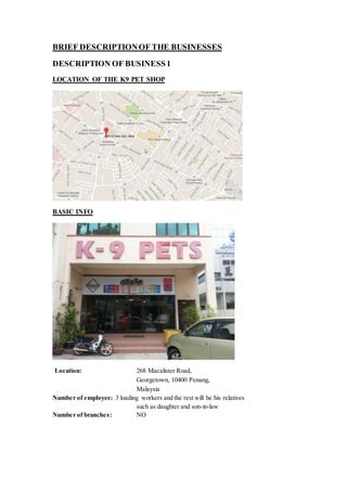 BRIEF DESCRIPTIONOF THE BUSINESSES
DESCRIPTION OF BUSINESS1
LOCATION OF THE K9 PET SHOP
BASIC INFO
Location: 268 Macalister Road,
Georgetown, 10400 Penang,
Malaysia
Number of employee: 3 loading workers and the rest will be his relatives
such as daughter and son-in-law
Number of branches: NO
 