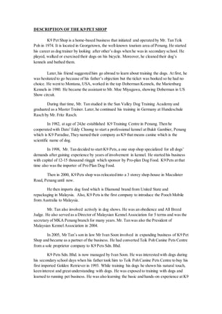 DESCRIPTION OF THE K9 PET SHOP
K9 Pet Shop is a home-based business that initiated and operated by Mr. Tan Teik
Poh in 1974. It is located in Georgetown, the well-known tourism area of Penang. He started
his career as dog trainer by looking after other’s dogs when he was in secondary school. He
played, walked or exercised their dogs on his bicycle. Moreover, he cleaned their dog’s
kennels and bathed them.
Later,his friend suggested him go abroad to learn about training the dogs. At first, he
was hesitated to go because of his father’s objection but the ticket was booked so he had no
choice. He went to Montana, USA, worked in the top Doberman Kennels, the Marienburg
Kennels in 1980. He became the assistant to Mr. Moe Miyagawa, showing Doberman in US
Show circuit.
During that time, Mr. Tan studied in the Sun Valley Dog Training Academy and
graduated as a Master Trainer. Later,he continued his training in Germany at Hundeschule
Rasch by Mr. Fritz Rasch.
In 1982, at age of 24,he established K9 Training Centre in Penang. Then he
cooperated with Dato’ Eddy Choong to start a professional kennel at Bukit Gambier, Penang
which is K9 Paradise,They named their company as K9 that means canine which is the
scientific name of dog.
In 1998, Mr. Tan decided to start K9 Pets,a one stop shop specialized for all dogs’
demands after gaining experience by years of involvement in kennel. He started his business
with capital of 12-15 thousand ringgit which sponsor by Pro-plan Dog Food. K9 Pets at that
time also was the importer of Pro Plan Dog Food.
Then in 2000, K9 Pets shop was relocated into a 3 storey shop-house in Macalister
Road, Penang until now.
He then imports dog food which is Diamond brand from United State and
repackaging in Malaysia. Also, K9 Pets is the first company to introduce the Pooch Mobile
from Australia to Malaysia.
Mr. Tan also involved actively in dog shows. He was an obedience and All Breed
Judge. He also served as a Director of Malaysian Kennel Association for 5 terms and was the
secretary of MKA Penang branch for many years. Mr. Tan was also the President of
Malaysian Kennel Association in 2004.
In 2005, Mr Tan’s son in law Mr Ivan Soon involved in expanding business of K9 Pet
Shop and became as a partner of the business. He had converted Teik Poh Canine Pets Centre
from a sole proprietor company to K9 Pets Sdn. Bhd.
K9 Pets Sdn. Bhd. is now managed by Ivan Soon. He was interested with dogs during
his secondary school days when his father took him to Teik Poh Canine Pets Centre to buy his
first imported Golden Retriever in 1993. While training his dogs he shown his natural touch,
keen interest and great understanding with dogs. He was exposed to training with dogs and
learned to running pet business. He was also learning the basic and hands-on experience at K9
 