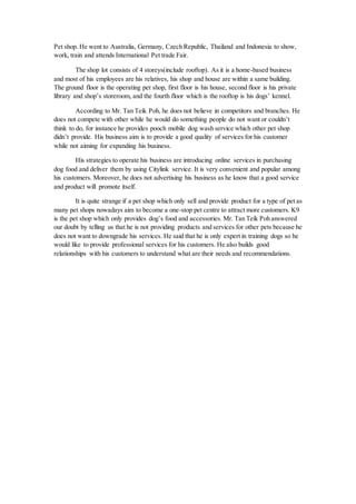 Pet shop. He went to Australia, Germany, Czech Republic, Thailand and Indonesia to show,
work, train and attends International Pet trade Fair.
The shop lot consists of 4 storeys(include rooftop). As it is a home-based business
and most of his employees are his relatives, his shop and house are within a same building.
The ground floor is the operating pet shop, first floor is his house, second floor is his private
library and shop’s storeroom, and the fourth floor which is the rooftop is his dogs’ kennel.
According to Mr. Tan Teik Poh, he does not believe in competitors and branches. He
does not compete with other while he would do something people do not want or couldn’t
think to do, for instance he provides pooch mobile dog wash service which other pet shop
didn’t provide. His business aim is to provide a good quality of services for his customer
while not aiming for expanding his business.
His strategies to operate his business are introducing online services in purchasing
dog food and deliver them by using Citylink service. It is very convenient and popular among
his customers. Moreover, he does not advertising his business as he know that a good service
and product will promote itself.
It is quite strange if a pet shop which only sell and provide product for a type of pet as
many pet shops nowadays aim to become a one-stop pet centre to attract more customers. K9
is the pet shop which only provides dog’s food and accessories. Mr. Tan Teik Poh answered
our doubt by telling us that he is not providing products and services for other pets because he
does not want to downgrade his services. He said that he is only expert in training dogs so he
would like to provide professional services for his customers. He also builds good
relationships with his customers to understand what are their needs and recommendations.
 