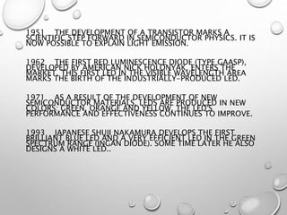 1951 THE DEVELOPMENT OF A TRANSISTOR MARKS A
SCIENTIFIC STEP FORWARD IN SEMICONDUCTOR PHYSICS. IT IS
NOW POSSIBLE TO EXPLAIN LIGHT EMISSION.
1962 THE FIRST RED LUMINESCENCE DIODE (TYPE GAASP),
DEVELOPED BY AMERICAN NICK HOLONYAK, ENTERS THE
MARKET. THIS FIRST LED IN THE VISIBLE WAVELENGTH AREA
MARKS THE BIRTH OF THE INDUSTRIALLY-PRODUCED LED.
1971 AS A RESULT OF THE DEVELOPMENT OF NEW
SEMICONDUCTOR MATERIALS, LEDS ARE PRODUCED IN NEW
COLORS: GREEN, ORANGE AND YELLOW. THE LED'S
PERFORMANCE AND EFFECTIVENESS CONTINUES TO IMPROVE.
1993 JAPANESE SHUJI NAKAMURA DEVELOPS THE FIRST
BRILLIANT BLUE LED AND A VERY EFFICIENT LED IN THE GREEN
SPECTRUM RANGE (INGAN DIODE). SOME TIME LATER HE ALSO
DESIGNS A WHITE LED..
 