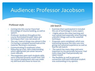 Audience: Professor Jacobson
 Coming into this course I have had
knowledge of resume building, as well as
speech.
 Professor Jacobson throughout the
course illuminated broader ideas and
techniques that I was not aware of.
 The way I look at things now almost is like
I’m having a complete second look at the
material. Revising is necessary.
 Communicating to employers when
following up is key. Also understanding
which appropriate job career became
more relevant.
 The expansion upon each students skills
were reflected towards myself that I felt
my current employment was way under
my skill level and chose to move on.
 Exercises that I participated in included
the use of technology in every aspect.
 I highly advise this when learning and
was a great tool especially when learning
unknown things such as the waterfall
technique.
 Proposals were completed, which was
interesting because the class was now
giving me a physical experience as well as
tool for job search.
 The search has many steps and were
important to me personally because I had
many steps that I had personally not
taken myself.
 The flexibility as well as personal
connection with each individual student
was outstanding in my opinion.
Professor style Job Search
 