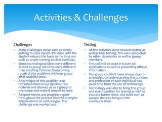 Activities & Challenges
 Many challenges occur such as simply
getting to class myself. Patience with the
student returns the favor in the long run
such as simply coming to class everyday.
 Some technological ideas were different
as well as group activities were different
than anything I’d done. Overcoming
rough drafts problems with our group
after usability tests.
 A technique of this usability tests
reframed most of our dynamic raw
material and allowed us as a group to
overcome and make it simpler to read.
 A report memo and progress report
throughout the process allowed a simpler
improvement on said designs. The
challenge was worked out.
 All the activities done needed testing as
well as final testing. This was completed
by other classmates as well as group
members.
 This skill will be used in future job
applications as well as presenting official
information.
 Our group couldn’t meet always due to
schedules, so understanding the business
and profession of each individual was
overcome from the use of technology.
 Technology was able to bring the group
and class together for testing as well as
educate future ideas. Use tools such as
Google share to bring us into
communication.
Challenges Testing
 