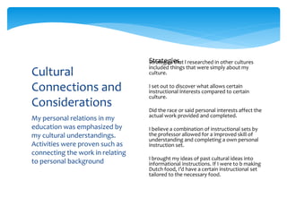 My personal relations in my
education was emphasized by
my cultural understandings.
Activities were proven such as
connecting the work in relating
to personal background
Cultural
Connections and
Considerations
Strategies that l researched in other cultures
included things that were simply about my
culture.
I set out to discover what allows certain
instructional interests compared to certain
culture.
Did the race or said personal interests affect the
actual work provided and completed.
I believe a combination of instructional sets by
the professor allowed for a improved skill of
understanding and completing a own personal
instruction set.
I brought my ideas of past cultural ideas into
informational instructions. If I were to b making
Dutch food, I’d have a certain instructional set
tailored to the necessary food.
Strategies
 