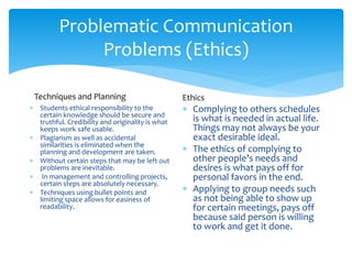 Problematic Communication
Problems (Ethics)
 Students ethical responsibility to the
certain knowledge should be secure and
truthful. Credibility and originality is what
keeps work safe usable.
 Plagiarism as well as accidental
similarities is eliminated when the
planning and development are taken.
 Without certain steps that may be left out
problems are inevitable.
 In management and controlling projects,
certain steps are absolutely necessary.
 Techniques using bullet points and
limiting space allows for easiness of
readability.
 Complying to others schedules
is what is needed in actual life.
Things may not always be your
exact desirable ideal.
 The ethics of complying to
other people’s needs and
desires is what pays off for
personal favors in the end.
 Applying to group needs such
as not being able to show up
for certain meetings, pays off
because said person is willing
to work and get it done.
Techniques and Planning Ethics
 