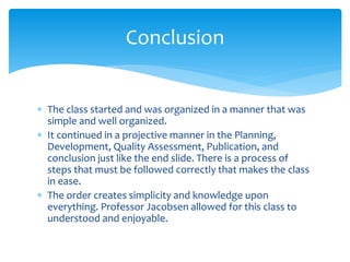  The class started and was organized in a manner that was
simple and well organized.
 It continued in a projective manner in the Planning,
Development, Quality Assessment, Publication, and
conclusion just like the end slide. There is a process of
steps that must be followed correctly that makes the class
in ease.
 The order creates simplicity and knowledge upon
everything. Professor Jacobsen allowed for this class to
understood and enjoyable.
Conclusion
 