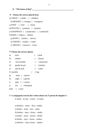 3
f) “The house of dog”__________________________________________.
6º Choose the correct plural form
a) CHILD ( ) childs

( ) children

b) ORANGE ( ) oranges ( ) orangeses
c) FOOT

( ) feet

( ) foots

d) POTATO ( ) potatoes

( ) potatos

e) SANDWICH ( ) sandwiches ( ) sandwichs
f) BABY ( ) babys ( ) babies
g) KNIFE ( ) knifes ( ) knives
h) TOOTH ( ) tooths ( ) teeth
i) MOUSE ( ) mouses ( ) mice

7º Choose the correct option.
a)

tenis

(

) desk

b)

cadeira

(

) board

c)

escrivaninha

(

) classroom

d)

quadro de giz

(

) trainers

e)

sala de aula

(

) chair

f) mochila

(

g)

arara (

) parrot

h)

eagle (

) gavião

i)

pipe ( ) macaw

j)

fox

l)nut

(

) bag

( ) backpack
) cano

8º A conjugação correta dos verbos abaixo na 3ª pessoa do singular é:
to drink – to stay – to kiss – to study
a) drinkies – staies - Kiss - studies
a) drinks – staies – kiss – study.
b) drinkes – stays – kisses – studys.
c) drinks – staiys – kissies – drinks.
d) drinks – stays – kisses – studies.
e) drinkies – stays- kisses – studies.

 