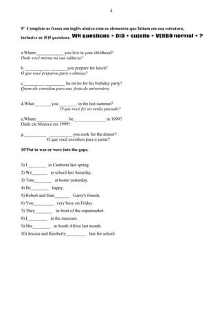 4

9º Complete as frases em inglês abaixo com os elementos que faltam em sua estrutura,
inclusive as WH questions.

a.Where ____________ you live in your childhood?
Onde você morou na sua infância?
b. ___________ _______ you prepare for lunch?
O que você preparou para o almoço?
c._________ _________ he invite for his birthday party?
Quem ele convidou para sua festa de aniversário

d.What _______ you ________ in the last summer?
O que você fez no verão passado?
e.Where ______________ he ______________ in 1999?
Onde ele Morava em 1999?
g.__________ __________ you cook for the dinner?
O que você cozinhou para o jantar?
10ºPut in was or were into the gaps.

1) I ________ in Canberra last spring.
2) We_______ at school last Saturday.
3) Tina________ at home yesterday.
4) He________ happy.
5) Robert and Stan_______ Garry's friends.
6) You_________ very busy on Friday.
7) They________ in front of the supermarket.
8) I_________ in the museum.
9) She________ in South Africa last month.
10) Jessica and Kimberly_________ late for school.

 