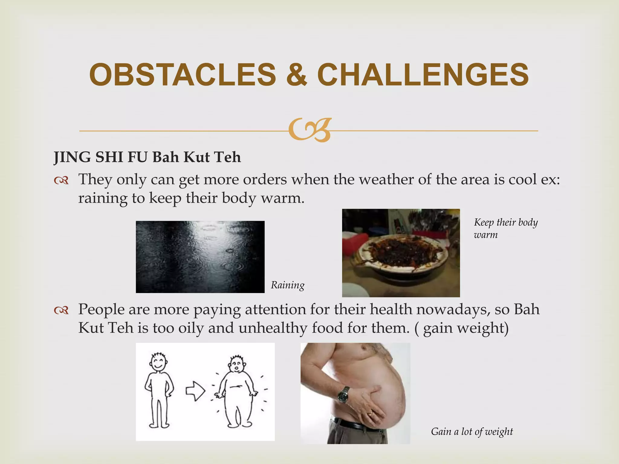OBSTACLES & CHALLENGES



JING SHI FU Bah Kut Teh
 They only can get more orders when the weather of the area is cool ex:
raining to keep their body warm.
Keep their body
warm

Raining

 People are more paying attention for their health nowadays, so Bah
Kut Teh is too oily and unhealthy food for them. ( gain weight)

Gain a lot of weight

 