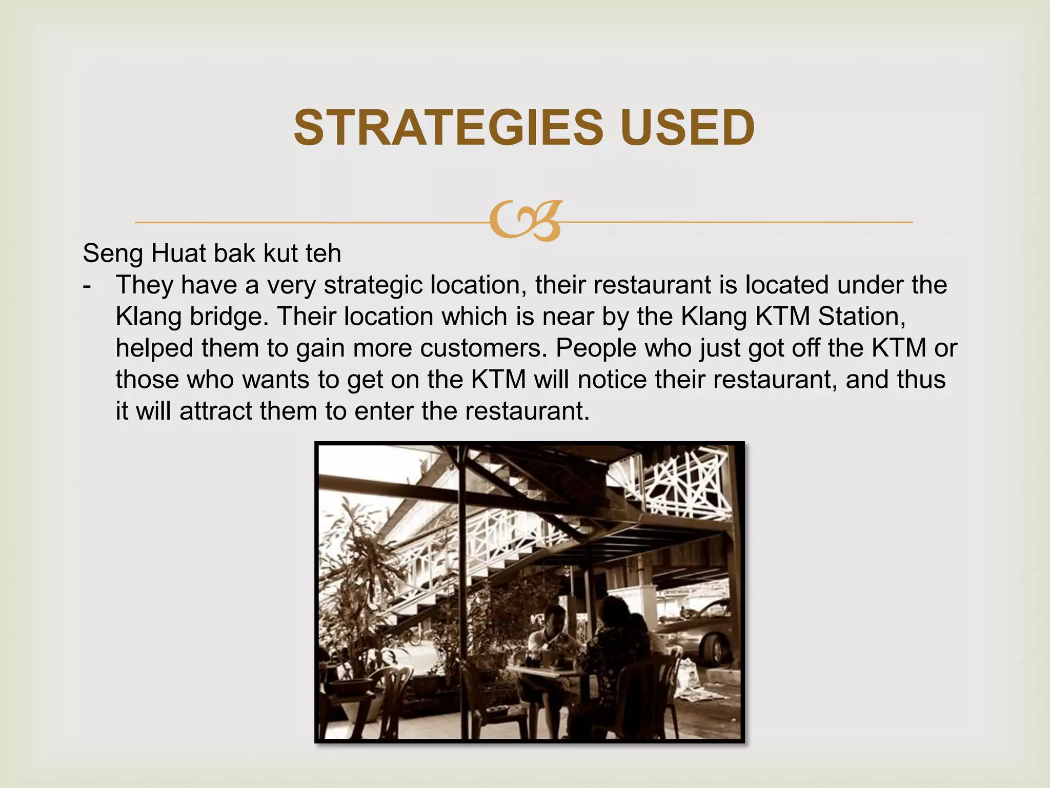 STRATEGIES USED



Seng Huat bak kut teh
- They have a very strategic location, their restaurant is located under the
Klang bridge. Their location which is near by the Klang KTM Station,
helped them to gain more customers. People who just got off the KTM or
those who wants to get on the KTM will notice their restaurant, and thus
it will attract them to enter the restaurant.

 