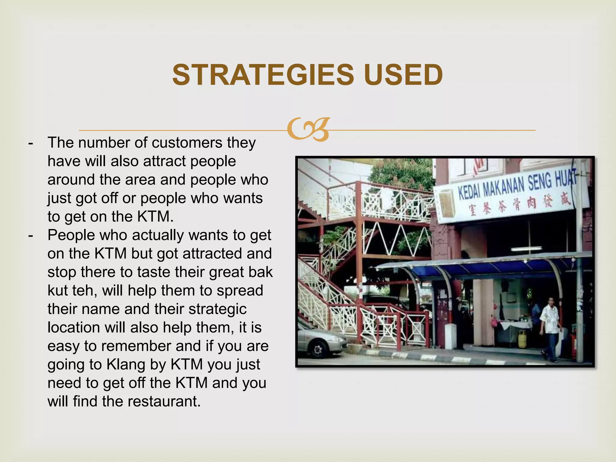 STRATEGIES USED
- The number of customers they
have will also attract people
around the area and people who
just got off or people who wants
to get on the KTM.
- People who actually wants to get
on the KTM but got attracted and
stop there to taste their great bak
kut teh, will help them to spread
their name and their strategic
location will also help them, it is
easy to remember and if you are
going to Klang by KTM you just
need to get off the KTM and you
will find the restaurant.



 