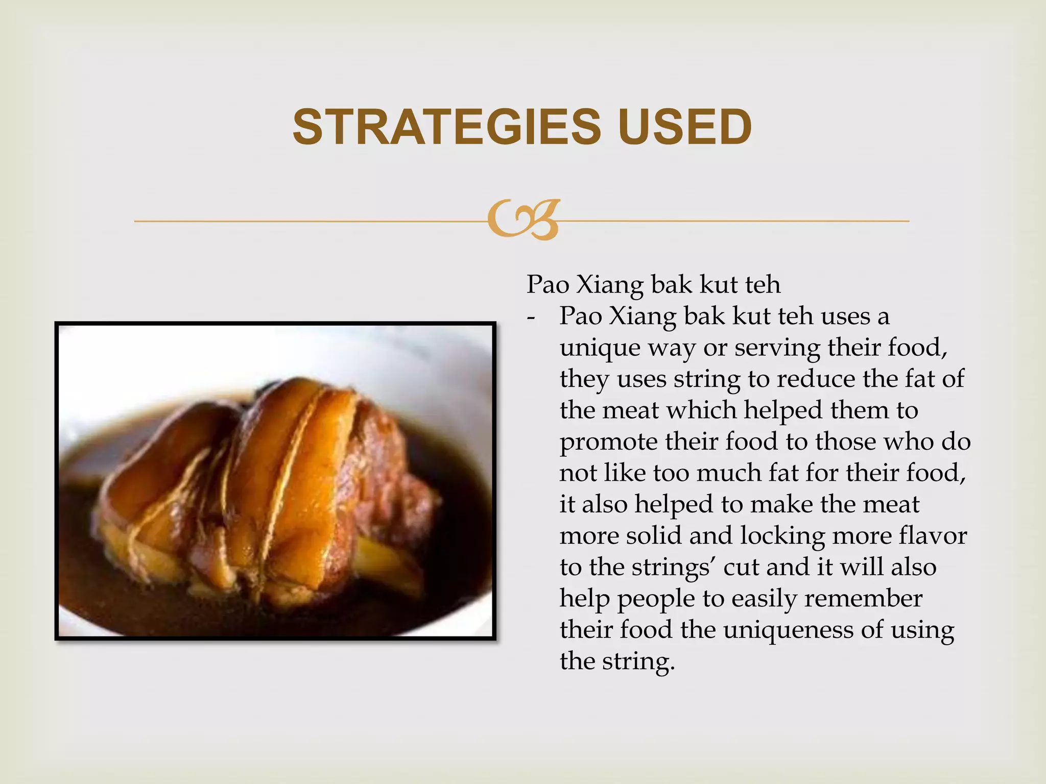 STRATEGIES USED


Pao Xiang bak kut teh
- Pao Xiang bak kut teh uses a
unique way or serving their food,
they uses string to reduce the fat of
the meat which helped them to
promote their food to those who do
not like too much fat for their food,
it also helped to make the meat
more solid and locking more flavor
to the strings’ cut and it will also
help people to easily remember
their food the uniqueness of using
the string.

 