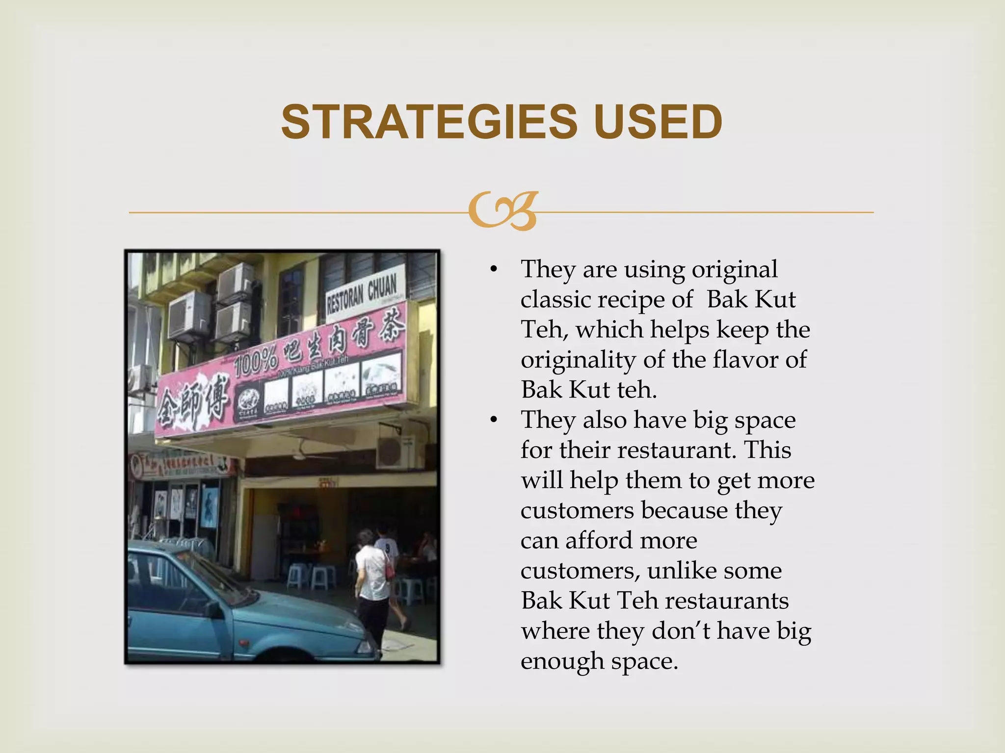 STRATEGIES USED


• They are using original
classic recipe of Bak Kut
Teh, which helps keep the
originality of the flavor of
Bak Kut teh.
• They also have big space
for their restaurant. This
will help them to get more
customers because they
can afford more
customers, unlike some
Bak Kut Teh restaurants
where they don’t have big
enough space.

 