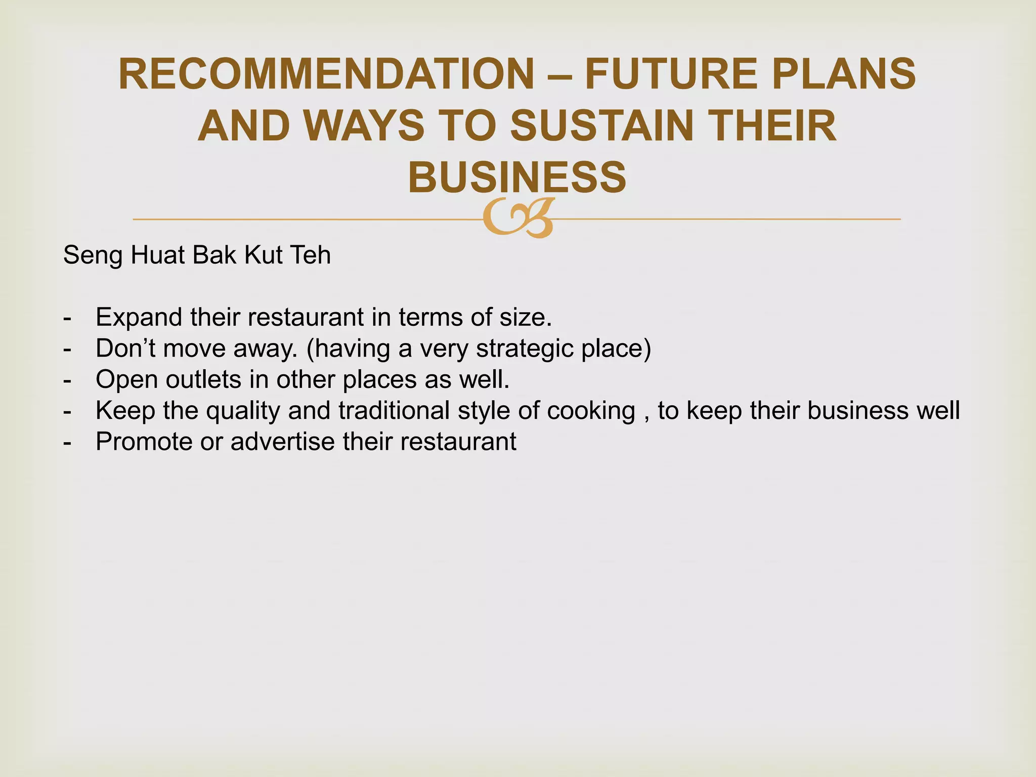 RECOMMENDATION – FUTURE PLANS
AND WAYS TO SUSTAIN THEIR
BUSINESS
Seng Huat Bak Kut Teh
-



Expand their restaurant in terms of size.
Don‟t move away. (having a very strategic place)
Open outlets in other places as well.
Keep the quality and traditional style of cooking , to keep their business well
Promote or advertise their restaurant

 
