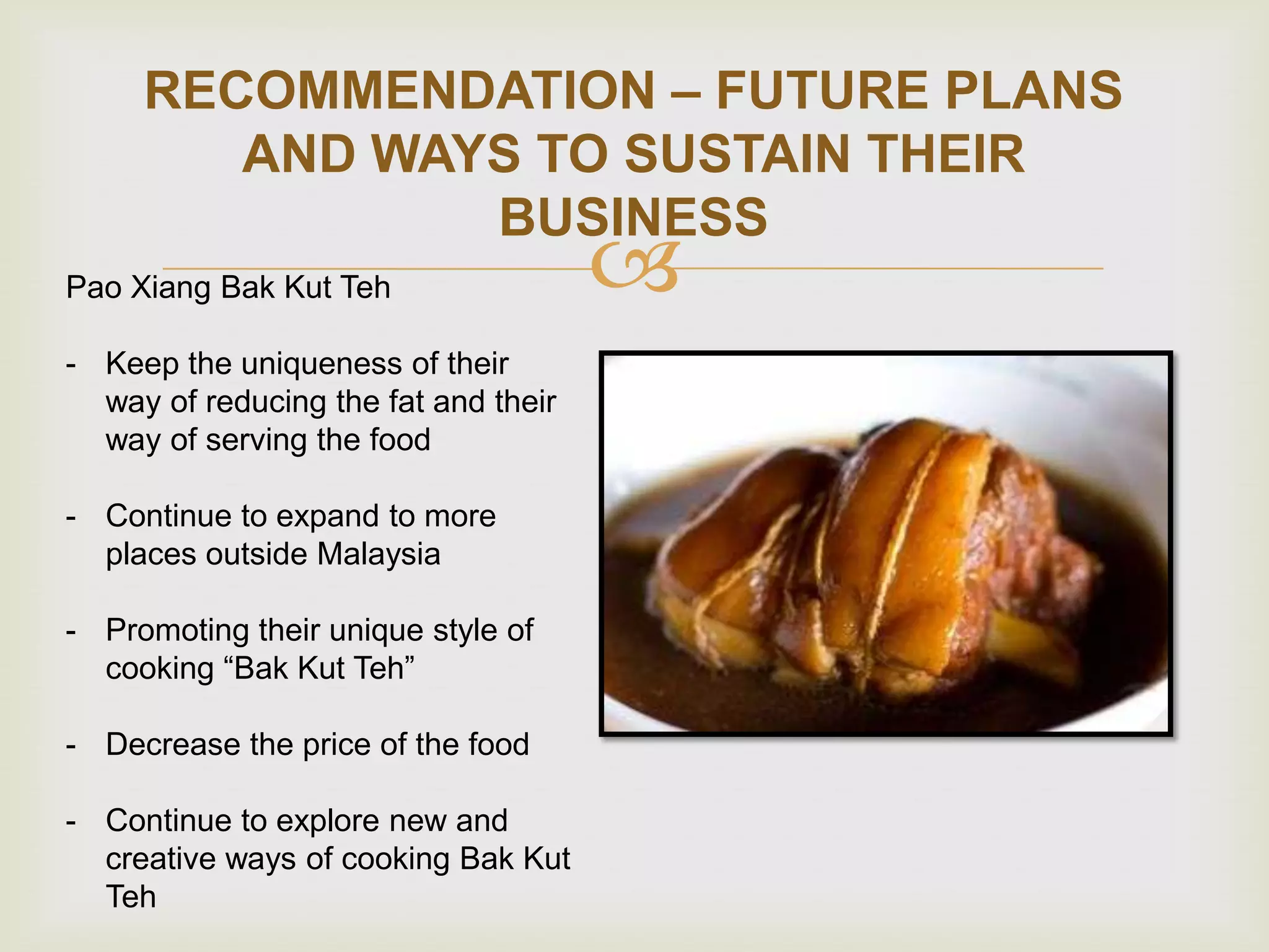 RECOMMENDATION – FUTURE PLANS
AND WAYS TO SUSTAIN THEIR
BUSINESS
Pao Xiang Bak Kut Teh
- Keep the uniqueness of their
way of reducing the fat and their
way of serving the food
- Continue to expand to more
places outside Malaysia
- Promoting their unique style of
cooking “Bak Kut Teh”
- Decrease the price of the food
- Continue to explore new and
creative ways of cooking Bak Kut
Teh



 
