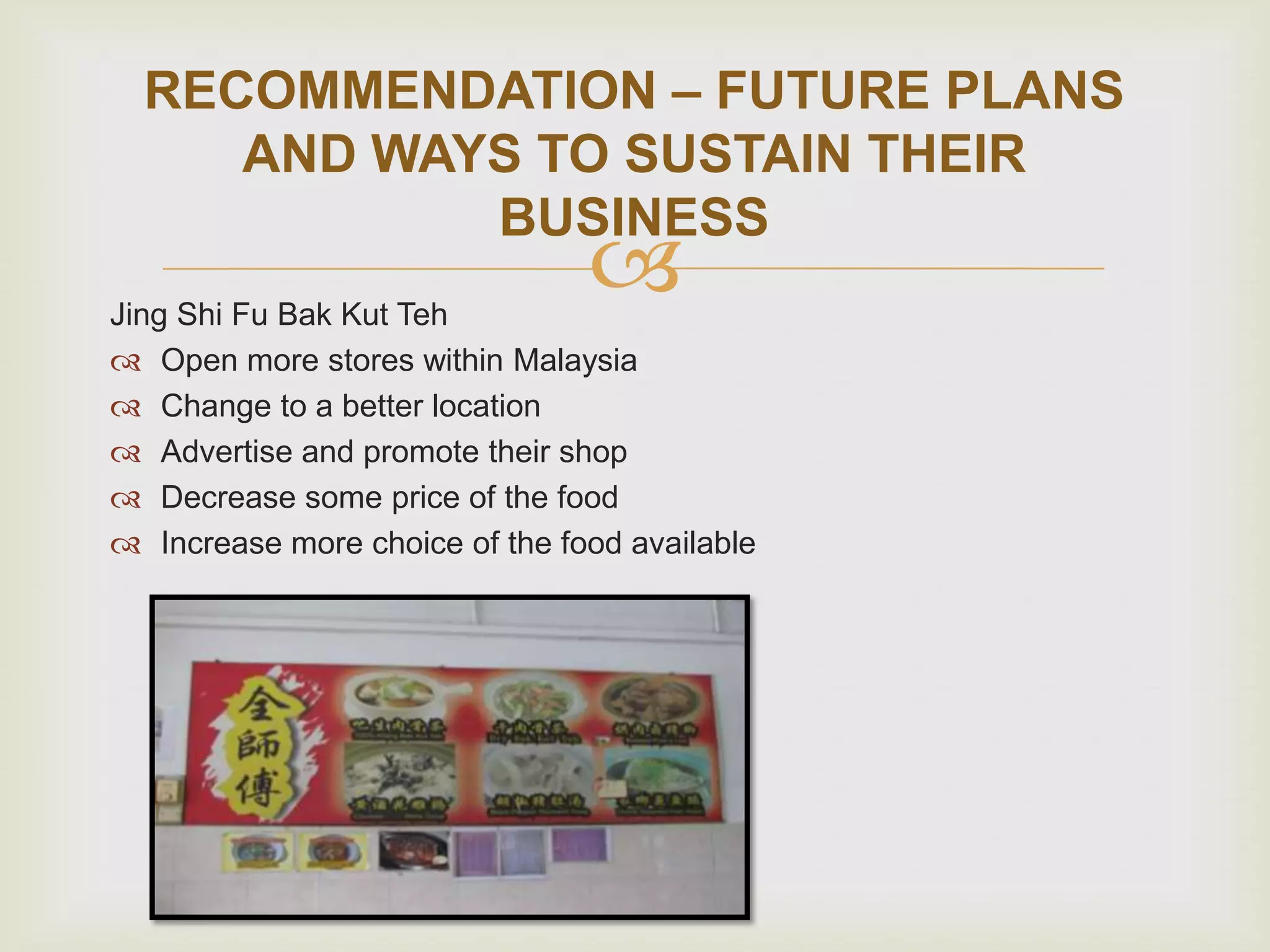 RECOMMENDATION – FUTURE PLANS
AND WAYS TO SUSTAIN THEIR
BUSINESS



Jing Shi Fu Bak Kut Teh
 Open more stores within Malaysia
 Change to a better location
 Advertise and promote their shop
 Decrease some price of the food
 Increase more choice of the food available

 